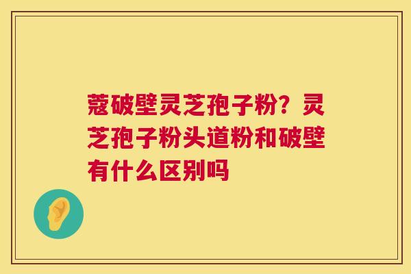 蔻破壁灵芝孢子粉？灵芝孢子粉头道粉和破壁有什么区别吗  第1张