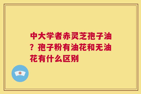 中大学者赤灵芝孢子油？孢子粉有油花和无油花有什么区别  第1张
