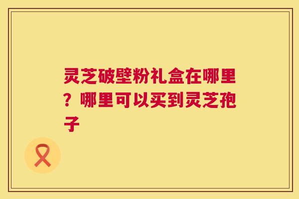 灵芝破壁粉礼盒在哪里？哪里可以买到灵芝孢子  第1张