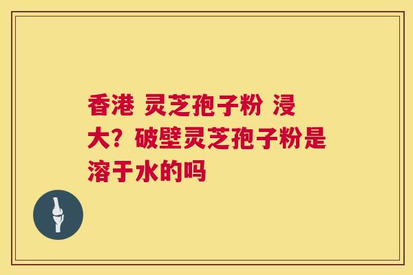 香港 灵芝孢子粉 浸大？破壁灵芝孢子粉是溶于水的吗  第1张