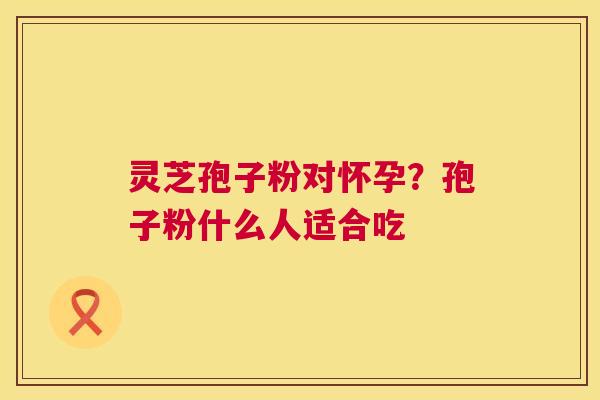 灵芝孢子粉对怀孕？孢子粉什么人适合吃  第1张