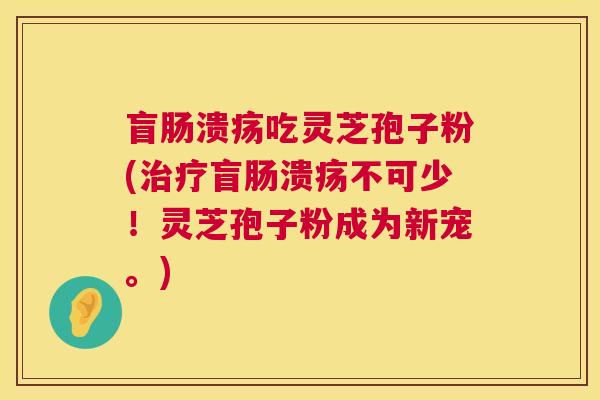 盲肠溃疡吃灵芝孢子粉(治疗盲肠溃疡不可少！灵芝孢子粉成为新宠。)  第1张