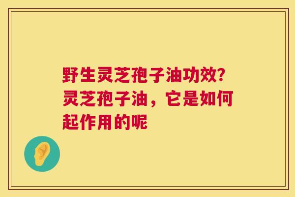 野生灵芝孢子油功效？灵芝孢子油，它是如何起作用的呢  第1张
