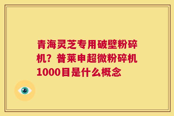 青海灵芝专用破壁粉碎机？普莱申超微粉碎机1000目是什么概念  第1张