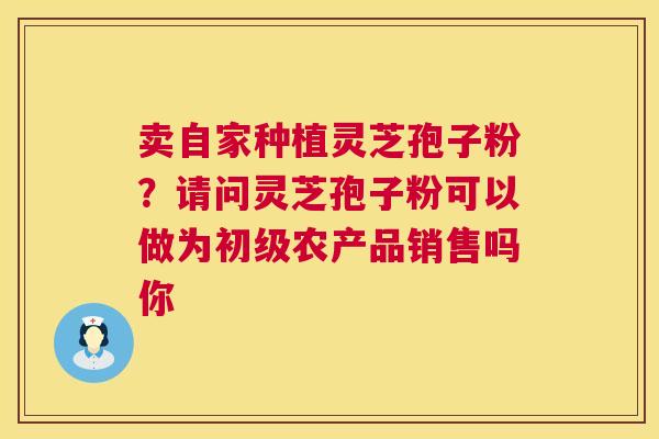 卖自家种植灵芝孢子粉？请问灵芝孢子粉可以做为初级农产品销售吗你  第1张