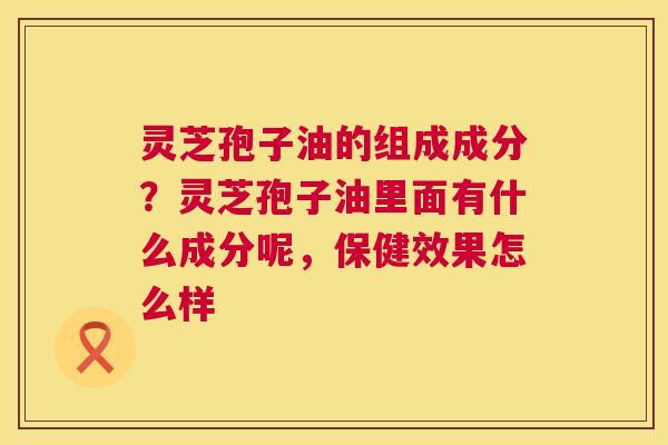 灵芝孢子油的组成成分？灵芝孢子油里面有什么成分呢，保健效果怎么样  第1张