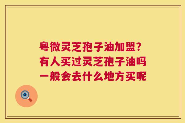 粤微灵芝孢子油加盟？有人买过灵芝孢子油吗一般会去什么地方买呢  第1张