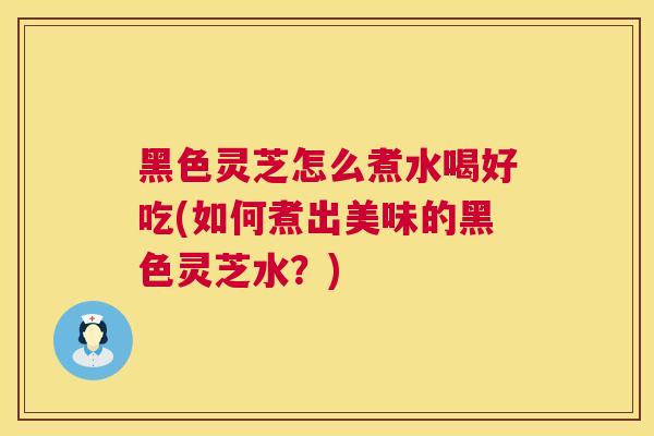 黑色灵芝怎么煮水喝好吃(如何煮出美味的黑色灵芝水？)  第1张
