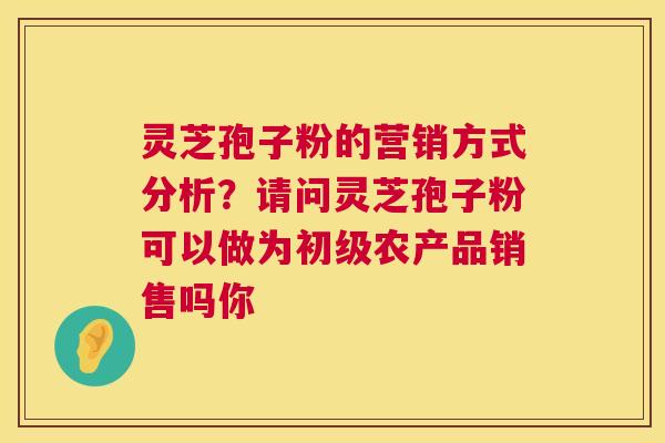 灵芝孢子粉的营销方式分析？请问灵芝孢子粉可以做为初级农产品销售吗你  第1张