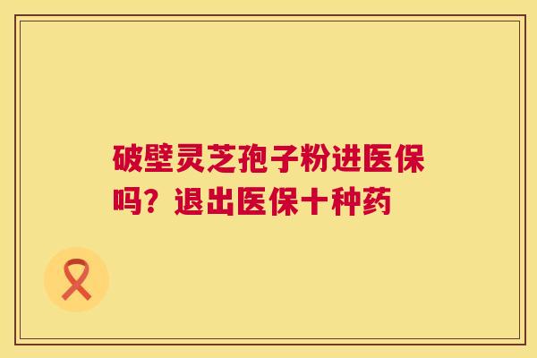 破壁灵芝孢子粉进医保吗？退出医保十种药  第1张