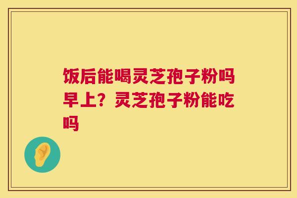 饭后能喝灵芝孢子粉吗早上？灵芝孢子粉能吃吗  第1张