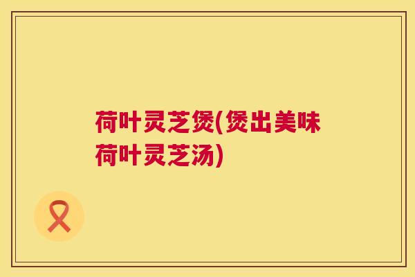 荷叶灵芝煲(煲出美味荷叶灵芝汤)  第1张
