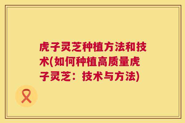 虎子灵芝种植方法和技术(如何种植高质量虎子灵芝：技术与方法)  第1张