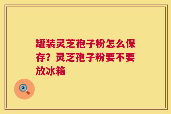 罐装灵芝孢子粉怎么保存？灵芝孢子粉要不要放冰箱  第1张