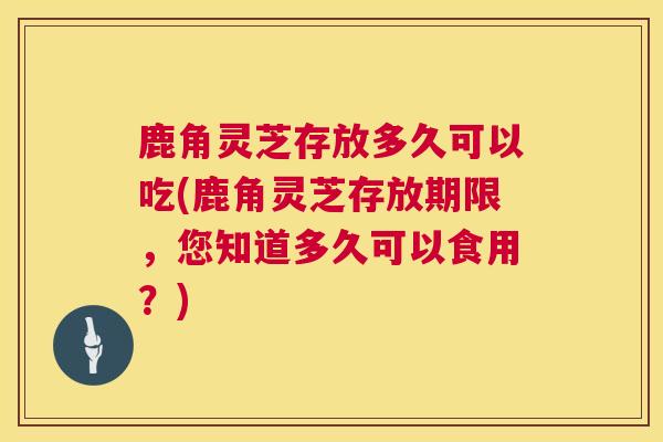 鹿角灵芝存放多久可以吃(鹿角灵芝存放期限，您知道多久可以食用？)  第1张