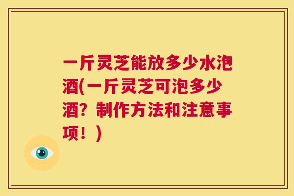 一斤灵芝能放多少水泡酒(一斤灵芝可泡多少酒？制作方法和注意事项！)  第1张