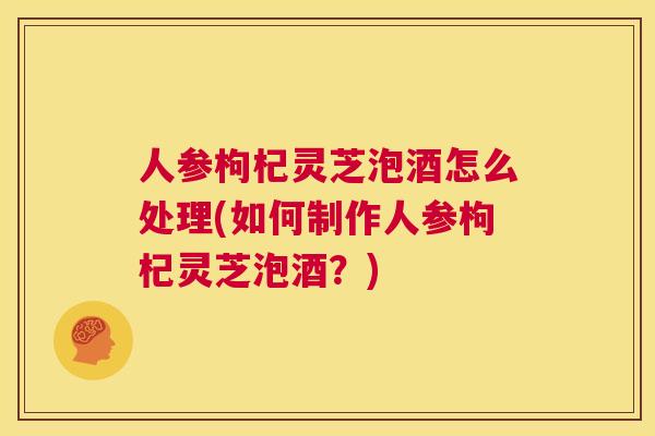人参枸杞灵芝泡酒怎么处理(如何制作人参枸杞灵芝泡酒？)  第1张