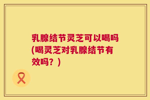 乳腺结节灵芝可以喝吗(喝灵芝对乳腺结节有效吗？)  第1张