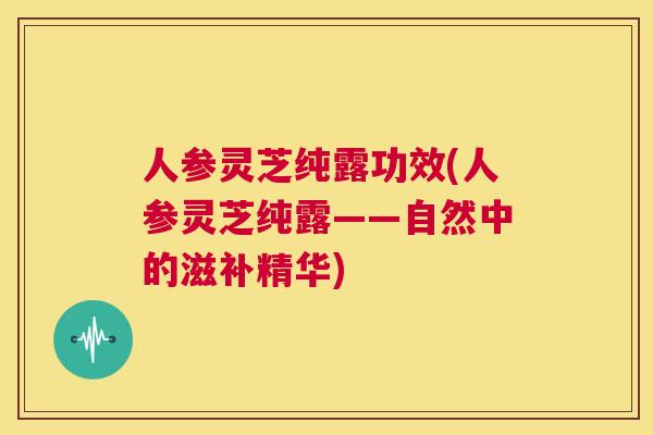 人参灵芝纯露功效(人参灵芝纯露——自然中的滋补精华)  第1张