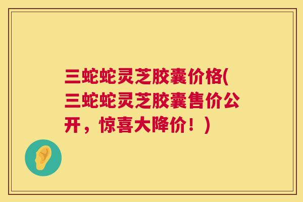 三蛇蛇灵芝胶囊价格(三蛇蛇灵芝胶囊售价公开，惊喜大降价！)  第1张