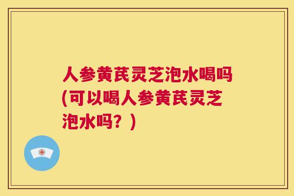 人参黄芪灵芝泡水喝吗(可以喝人参黄芪灵芝泡水吗？)  第1张