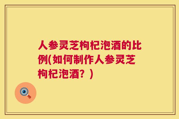 人参灵芝枸杞泡酒的比例(如何制作人参灵芝枸杞泡酒？)  第1张