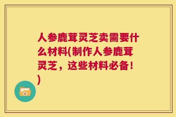 人参鹿茸灵芝卖需要什么材料(制作人参鹿茸灵芝，这些材料必备！)  第1张