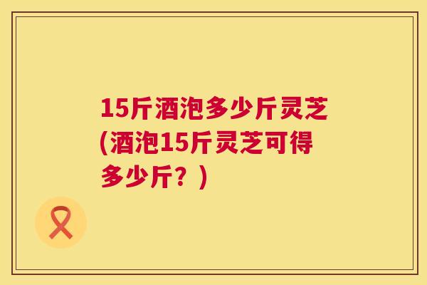 15斤酒泡多少斤灵芝(酒泡15斤灵芝可得多少斤？)  第1张