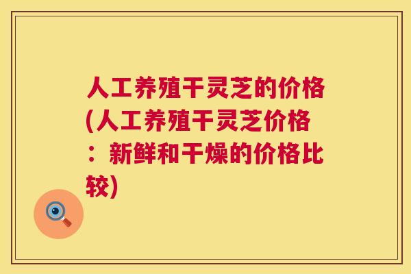 人工养殖干灵芝的价格(人工养殖干灵芝价格：新鲜和干燥的价格比较)  第1张