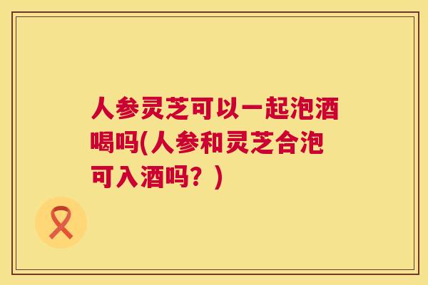 人参灵芝可以一起泡酒喝吗(人参和灵芝合泡可入酒吗？)  第1张