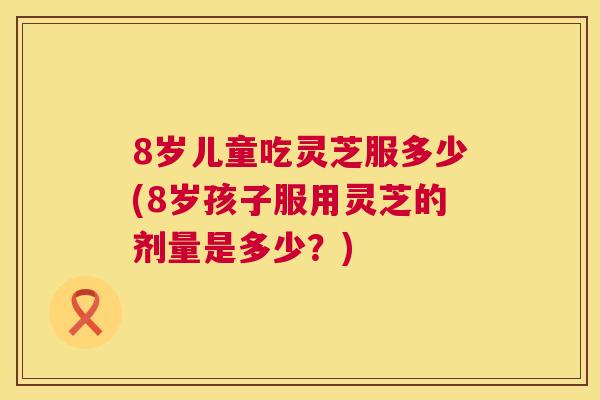 8岁儿童吃灵芝服多少(8岁孩子服用灵芝的剂量是多少？)  第1张