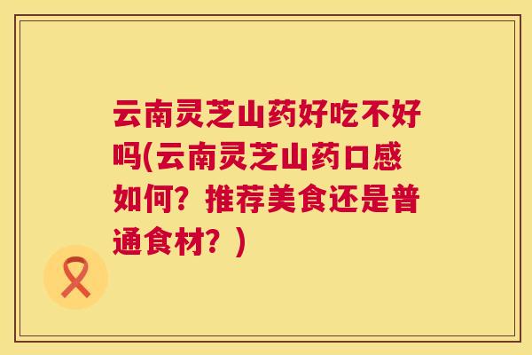 云南灵芝山药好吃不好吗(云南灵芝山药口感如何？推荐美食还是普通食材？)  第1张