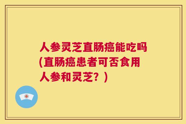 人参灵芝直肠癌能吃吗(直肠癌患者可否食用人参和灵芝？)  第1张