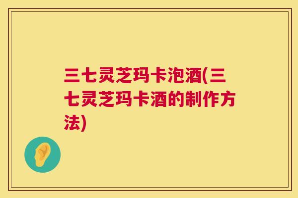 三七灵芝玛卡泡酒(三七灵芝玛卡酒的制作方法)  第1张