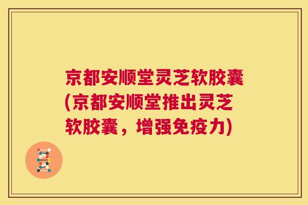 京都安顺堂灵芝软胶囊(京都安顺堂推出灵芝软胶囊，增强免疫力)  第1张