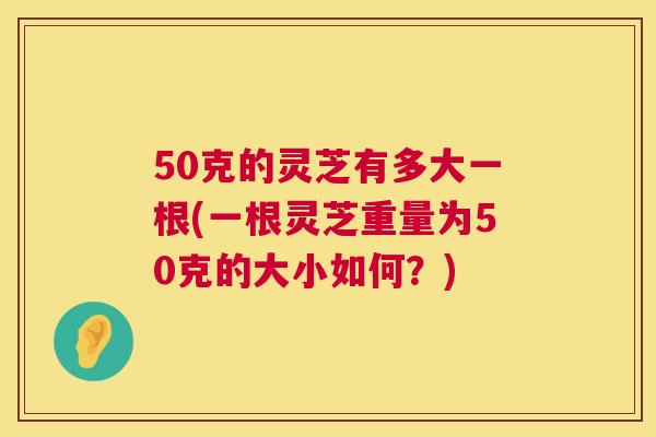 50克的灵芝有多大一根(一根灵芝重量为50克的大小如何？)  第1张