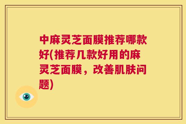 中麻灵芝面膜推荐哪款好(推荐几款好用的麻灵芝面膜，改善肌肤问题)  第1张