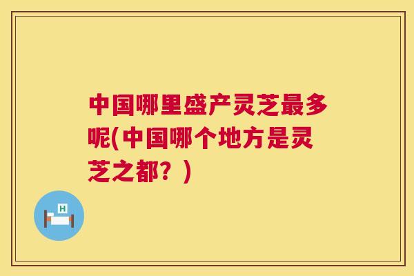 中国哪里盛产灵芝最多呢(中国哪个地方是灵芝之都？)  第1张