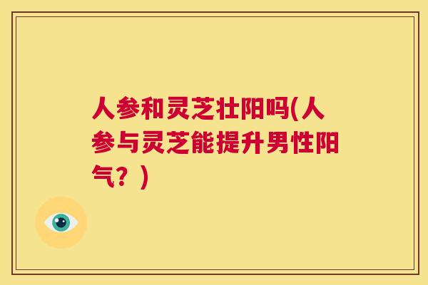 人参和灵芝壮阳吗(人参与灵芝能提升男性阳气？)  第1张