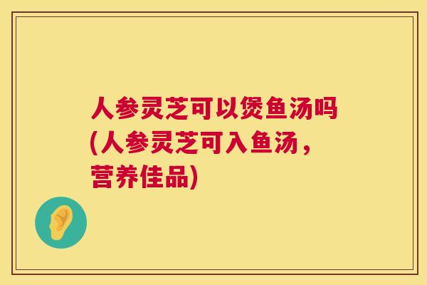 人参灵芝可以煲鱼汤吗(人参灵芝可入鱼汤，营养佳品)  第1张