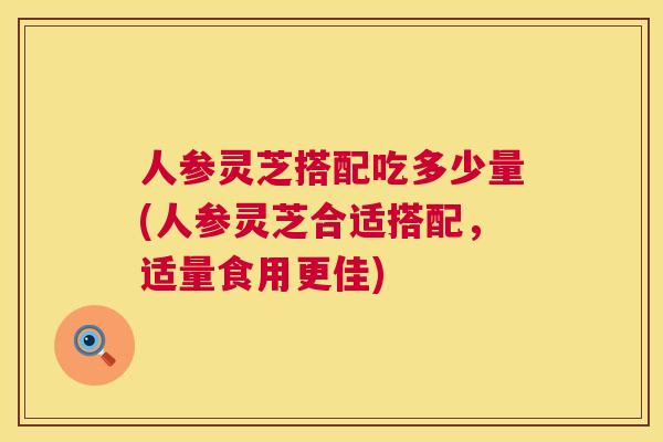 人参灵芝搭配吃多少量(人参灵芝合适搭配，适量食用更佳)  第1张