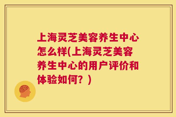 上海灵芝美容养生中心怎么样(上海灵芝美容养生中心的用户评价和体验如何？)  第1张