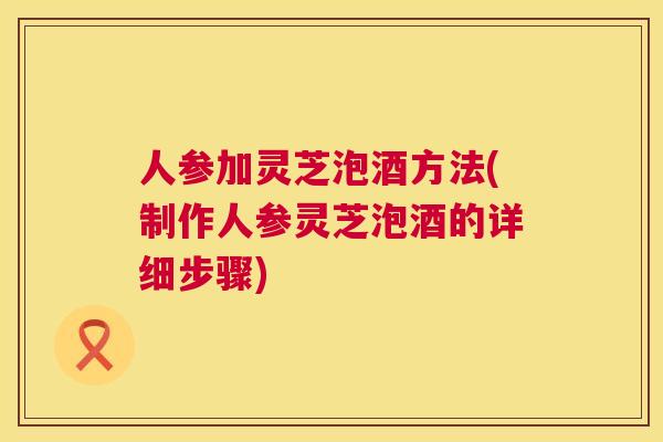 人参加灵芝泡酒方法(制作人参灵芝泡酒的详细步骤)  第1张