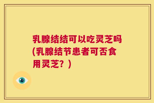 乳腺结结可以吃灵芝吗(乳腺结节患者可否食用灵芝？)  第1张