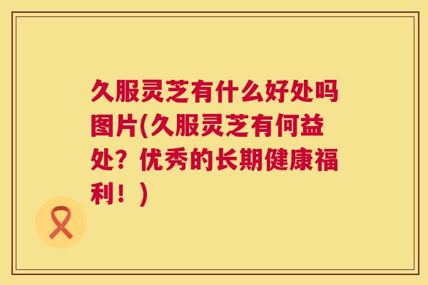 久服灵芝有什么好处吗图片(久服灵芝有何益处？优秀的长期健康福利！)  第1张