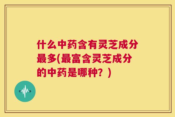 什么中药含有灵芝成分最多(最富含灵芝成分的中药是哪种？)  第1张