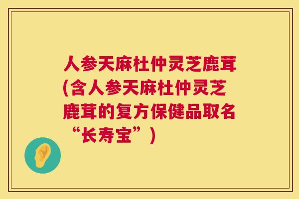 人参天麻杜仲灵芝鹿茸(含人参天麻杜仲灵芝鹿茸的复方保健品取名“长寿宝”)  第1张