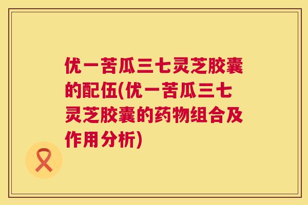 优一苦瓜三七灵芝胶囊的配伍(优一苦瓜三七灵芝胶囊的药物组合及作用分析)  第1张