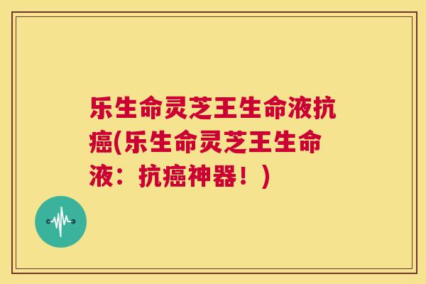 乐生命灵芝王生命液抗癌(乐生命灵芝王生命液：抗癌神器！)  第1张