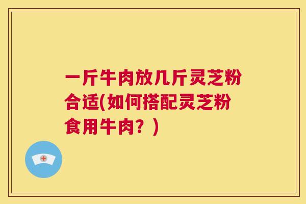 一斤牛肉放几斤灵芝粉合适(如何搭配灵芝粉食用牛肉？)  第1张